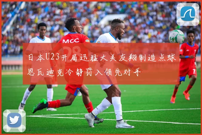 日本U23开局迅猛大关友翔制造点球恩瓦迪克冷静罚入领先对手