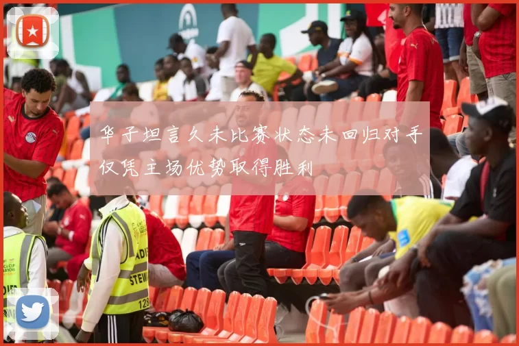 华子坦言久未比赛状态未回归对手仅凭主场优势取得胜利