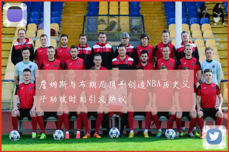 詹姆斯与布朗尼携手创造NBA历史父子助攻时刻引发热议