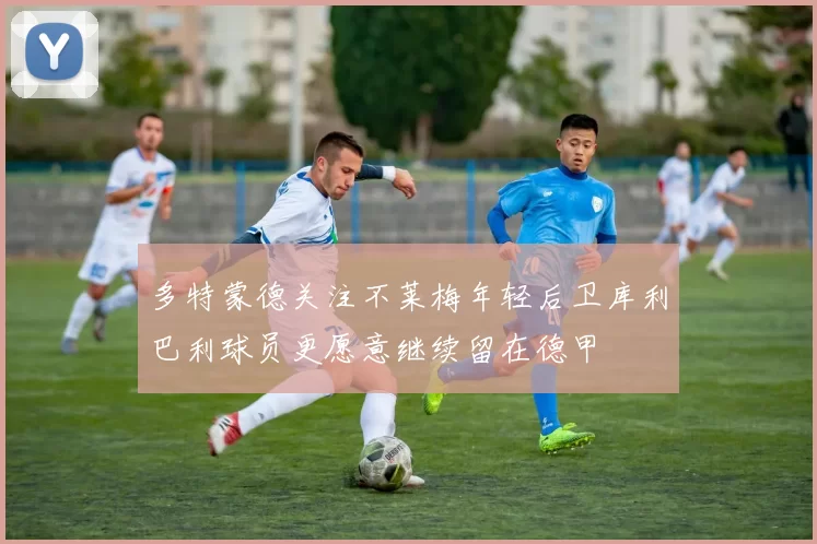 多特蒙德关注不莱梅年轻后卫库利巴利球员更愿意继续留在德甲