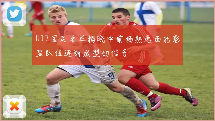 U17国足名单揭晓中前场熟悉面孔彰显队伍逐渐成型的信号