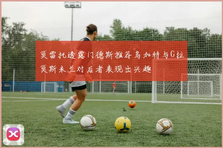 莫雷托透露门德斯推荐乌加特与G拉莫斯米兰对后者表现出兴趣