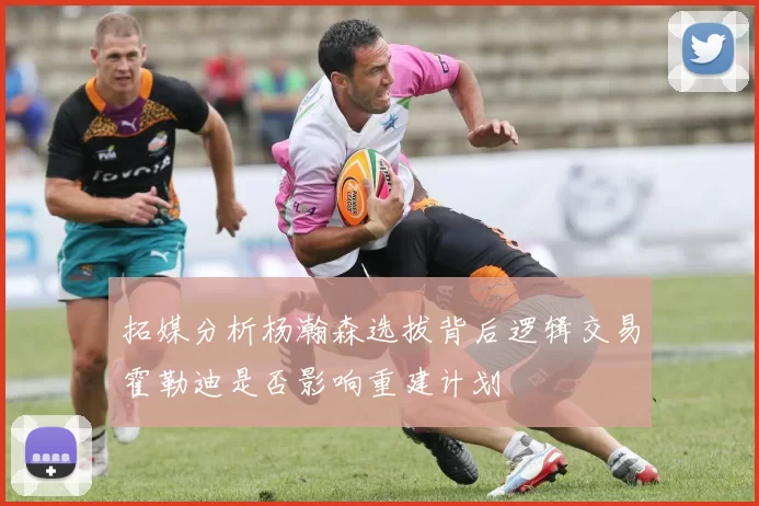 拓媒分析杨瀚森选拔背后逻辑交易霍勒迪是否影响重建计划