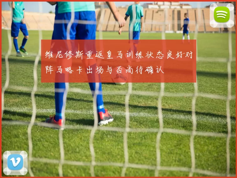维尼修斯重返皇马训练状态良好对阵马略卡出场与否尚待确认
