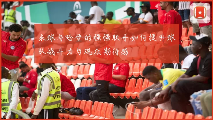 米球与哈登的强强联手如何提升球队战斗力与观众期待感