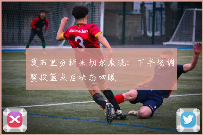 莫布里分析米切尔表现：下半场调整投篮点后状态回暖