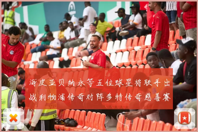 海皮亚贝纳永等五位球星将联手出战利物浦传奇对阵多特传奇慈善赛