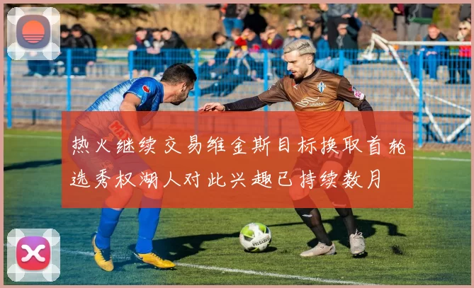 热火继续交易维金斯目标换取首轮选秀权湖人对此兴趣已持续数月