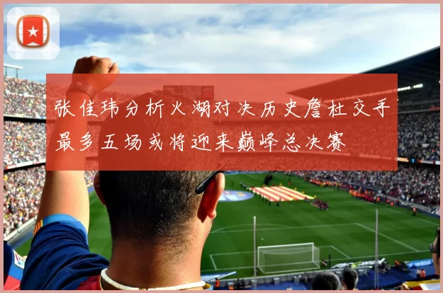 张佳玮分析火湖对决历史詹杜交手最多五场或将迎来巅峰总决赛