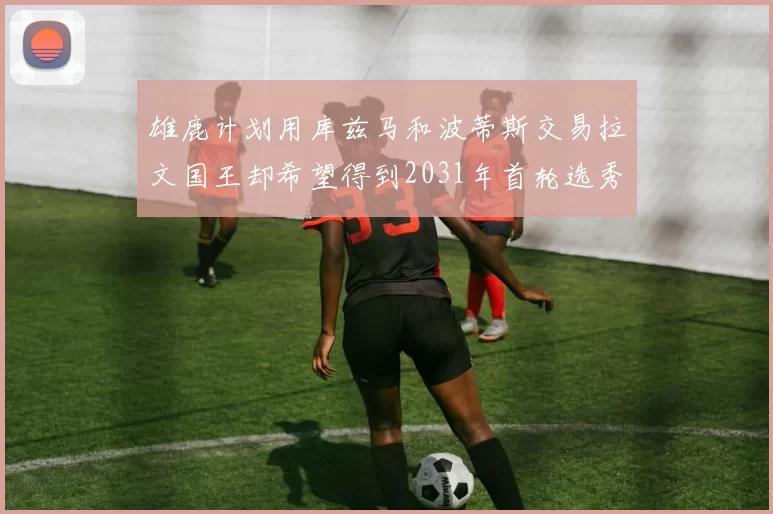 雄鹿计划用库兹马和波蒂斯交易拉文国王却希望得到2031年首轮选秀权