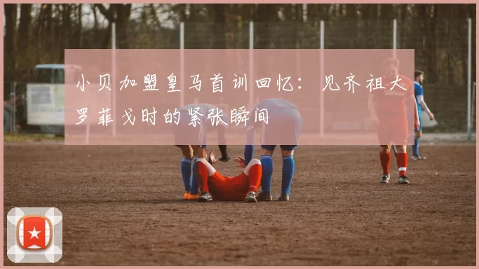 小贝加盟皇马首训回忆：见齐祖大罗菲戈时的紧张瞬间