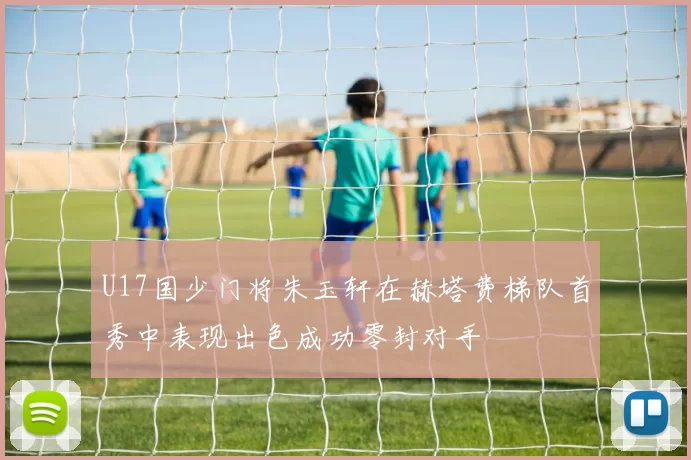 U17国少门将朱玉轩在赫塔费梯队首秀中表现出色成功零封对手