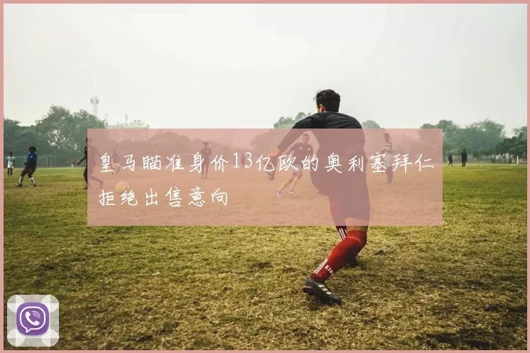 皇马瞄准身价13亿欧的奥利塞拜仁拒绝出售意向