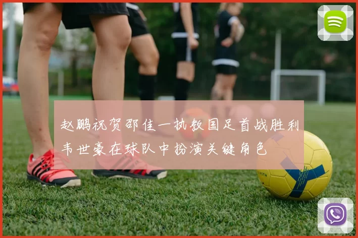 赵鹏祝贺邵佳一执教国足首战胜利韦世豪在球队中扮演关键角色