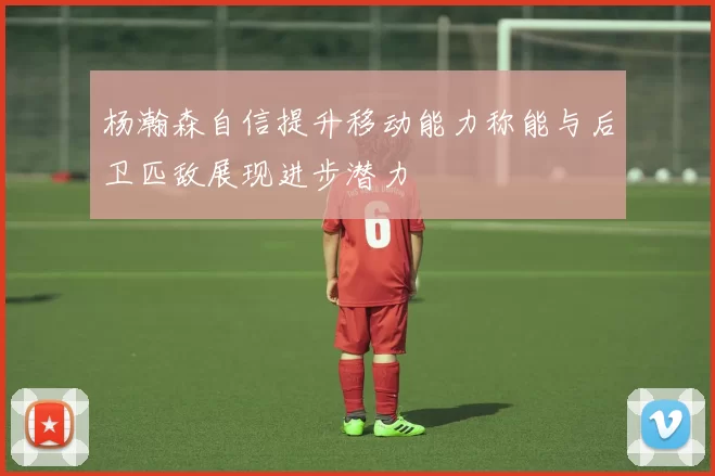 杨瀚森自信提升移动能力称能与后卫匹敌展现进步潜力