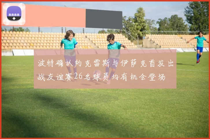 波特确认约克雷斯与伊萨克首发出战友谊赛26名球员均有机会登场