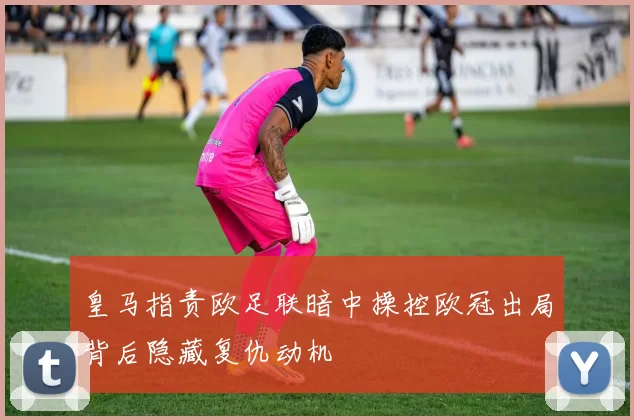 皇马指责欧足联暗中操控欧冠出局背后隐藏复仇动机