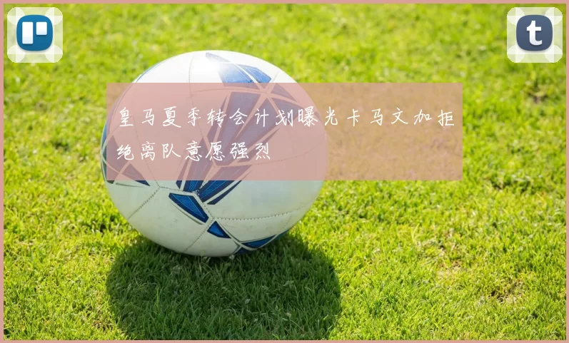 皇马夏季转会计划曝光卡马文加拒绝离队意愿强烈