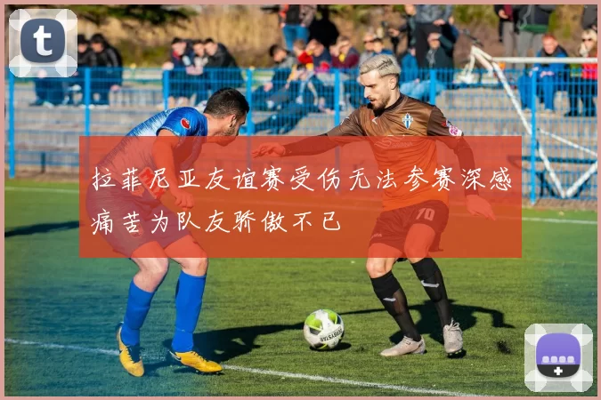 拉菲尼亚友谊赛受伤无法参赛深感痛苦为队友骄傲不已