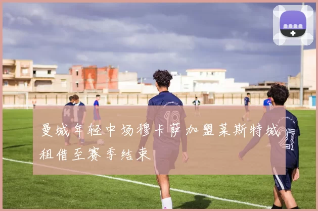 曼城年轻中场穆卡萨加盟莱斯特城租借至赛季结束