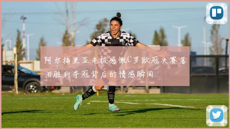阿尔梅里亚老板感慨C罗欧冠决赛落泪胜利夺冠背后的情感瞬间