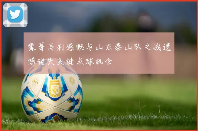蒙哥马利感慨与山东泰山队之战遗憾错失关键点球机会