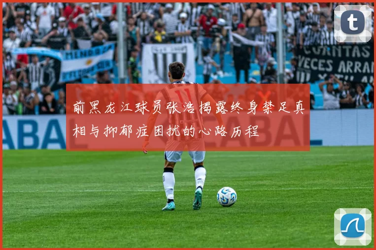 前黑龙江球员张浩揭露终身禁足真相与抑郁症困扰的心路历程